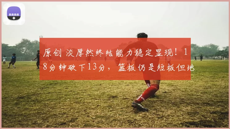 原创 淡厚然终结能力稳定显现！18分钟砍下13分，篮板仍是短板但地位稳固无忧