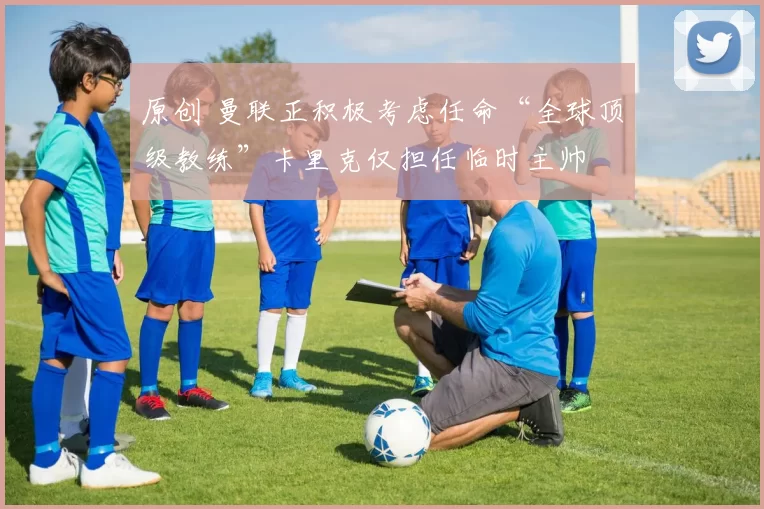 原创 曼联正积极考虑任命“全球顶级教练”卡里克仅担任临时主帅