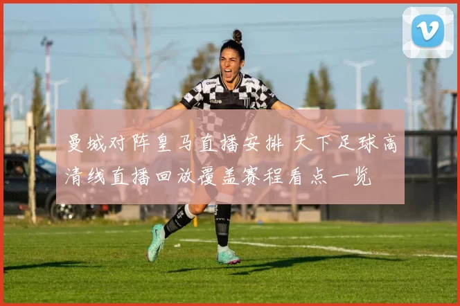 曼城对阵皇马直播安排 天下足球高清线直播回放覆盖赛程看点一览