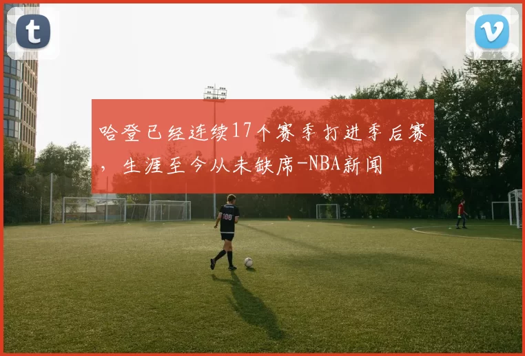 哈登已经连续17个赛季打进季后赛，生涯至今从未缺席-NBA新闻