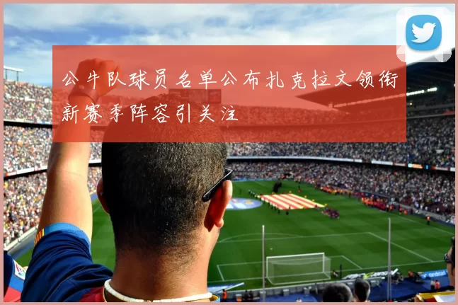 公牛队球员名单公布扎克拉文领衔新赛季阵容引关注