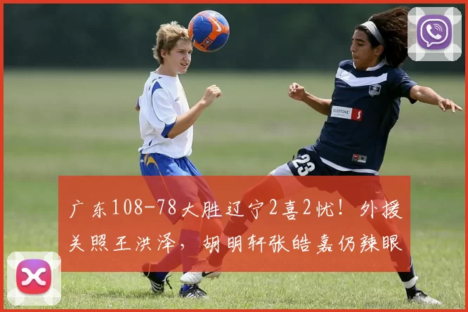 广东108-78大胜辽宁2喜2忧！外援关照王洪泽，胡明轩张皓嘉仍辣眼