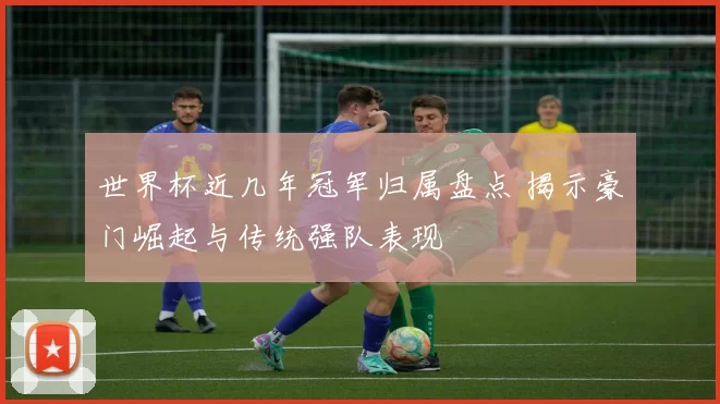 世界杯近几年冠军归属盘点 揭示豪门崛起与传统强队表现