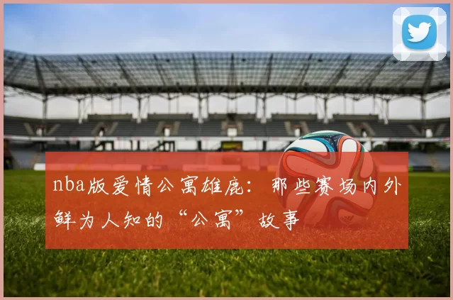 nba版爱情公寓雄鹿：那些赛场内外鲜为人知的“公寓”故事