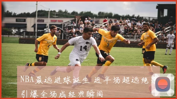 NBA最远进球诞生 近半场超远绝杀引爆全场成经典瞬间