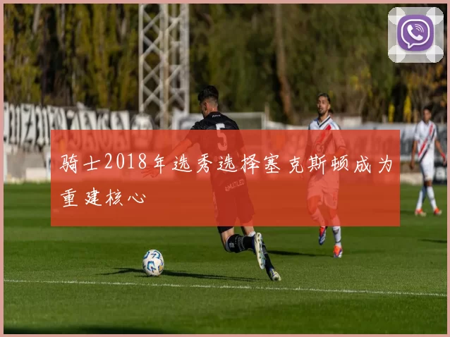 骑士2018年选秀选择塞克斯顿成为重建核心