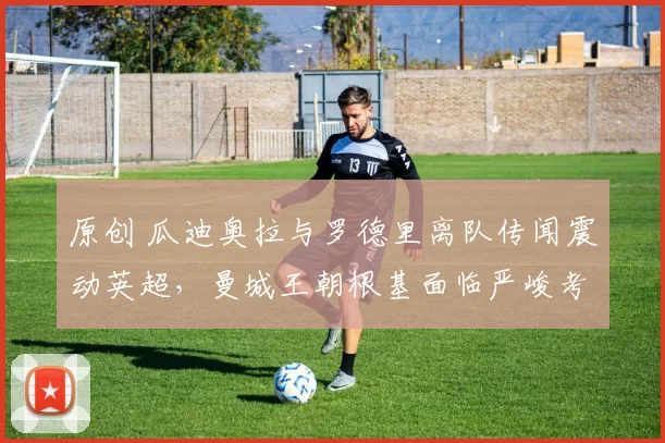 原创 瓜迪奥拉与罗德里离队传闻震动英超，曼城王朝根基面临严峻考验