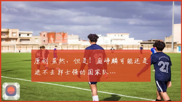原创 虽然，但是！庞峥麟可能还是进不去郭士强的国家队…