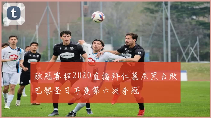 欧冠赛程2020直播拜仁慕尼黑击败巴黎圣日耳曼第六次夺冠