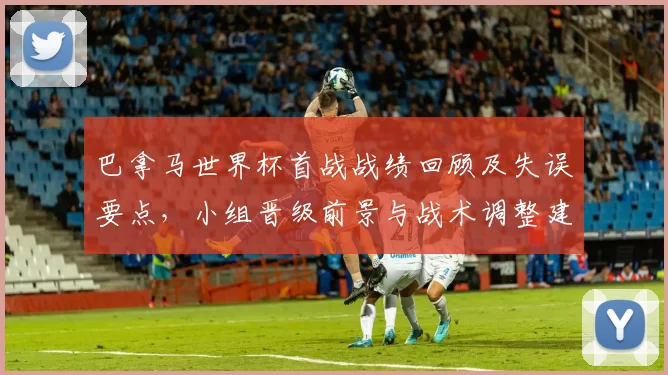 巴拿马世界杯首战战绩回顾及失误要点，小组晋级前景与战术调整建议