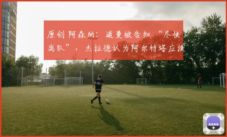 原创 阿森纳：道曼被告知 “尽快离队”，杰拉德认为阿尔特塔应换掉两名核心球员