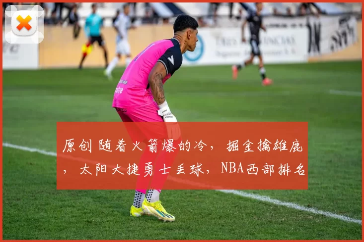 原创 随着火箭爆的冷，掘金擒雄鹿，太阳大捷勇士丢球，NBA西部排名诞生