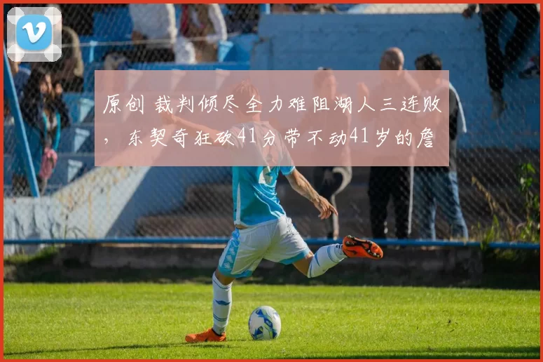 原创 裁判倾尽全力难阻湖人三连败，东契奇狂砍41分带不动41岁的詹姆斯