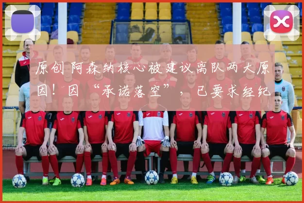 原创 阿森纳核心被建议离队两大原因！因 “承诺落空”，已要求经纪人接触曼联