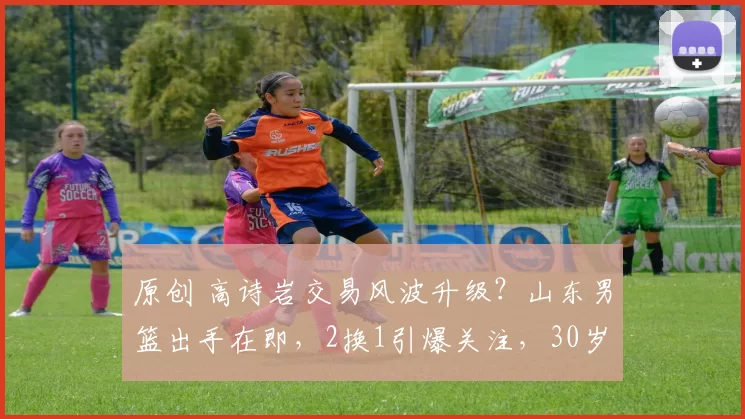 原创 高诗岩交易风波升级？山东男篮出手在即，2换1引爆关注，30岁后卫成焦点