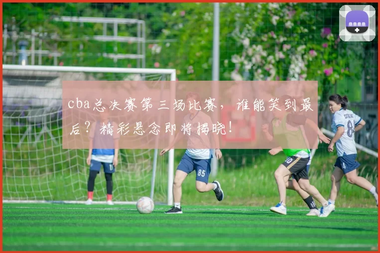 cba总决赛第三场比赛,谁能笑到最后?精彩悬念即将揭晓!