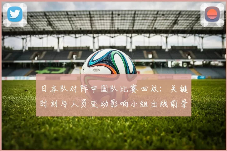 日本队对阵中国队比赛回放：关键时刻与人员变动影响小组出线前景