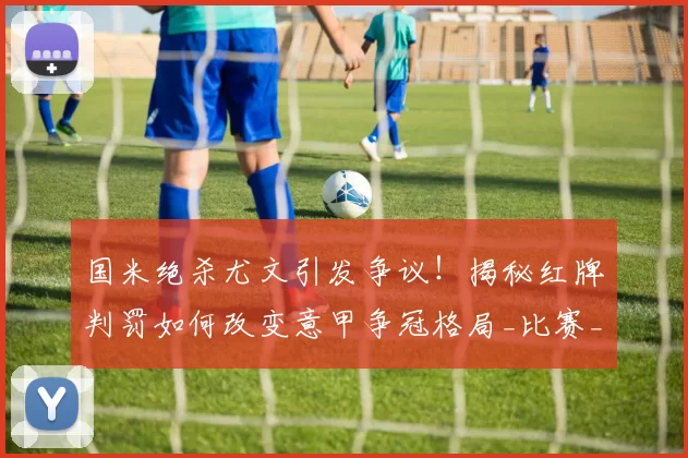 国米绝杀尤文引发争议！揭秘红牌判罚如何改变意甲争冠格局_比赛_曼联_尤文图斯