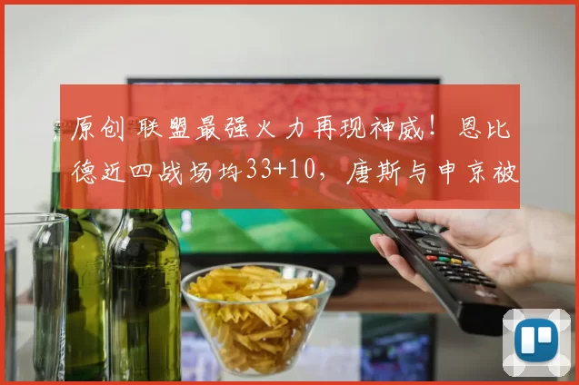 原创 联盟最强火力再现神威！恩比德近四战场均33+10，唐斯与申京被轻松碾压