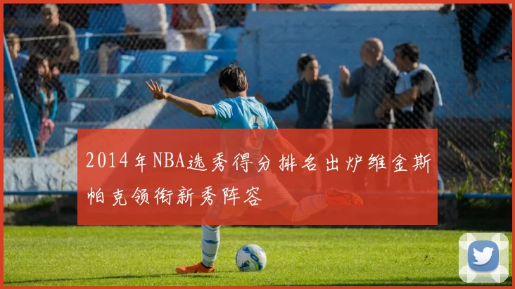 2014年NBA选秀得分排名出炉维金斯帕克领衔新秀阵容