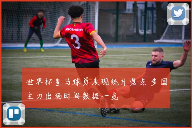 世界杯皇马球员表现统计盘点 多国主力出场时间数据一览