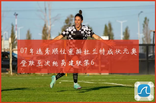 07年选秀顺位重排杜兰特成状元奥登跌至次轮易建联第6