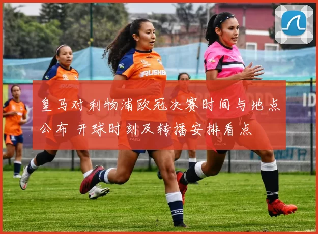 皇马对利物浦欧冠决赛时间与地点公布 开球时刻及转播安排看点