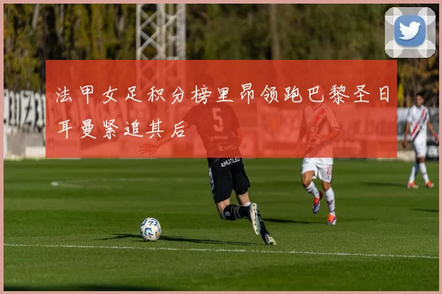 法甲女足积分榜里昂领跑巴黎圣日耳曼紧追其后