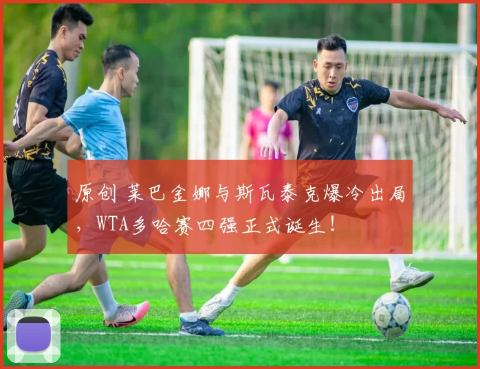 原创 莱巴金娜与斯瓦泰克爆冷出局，WTA多哈赛四强正式诞生！