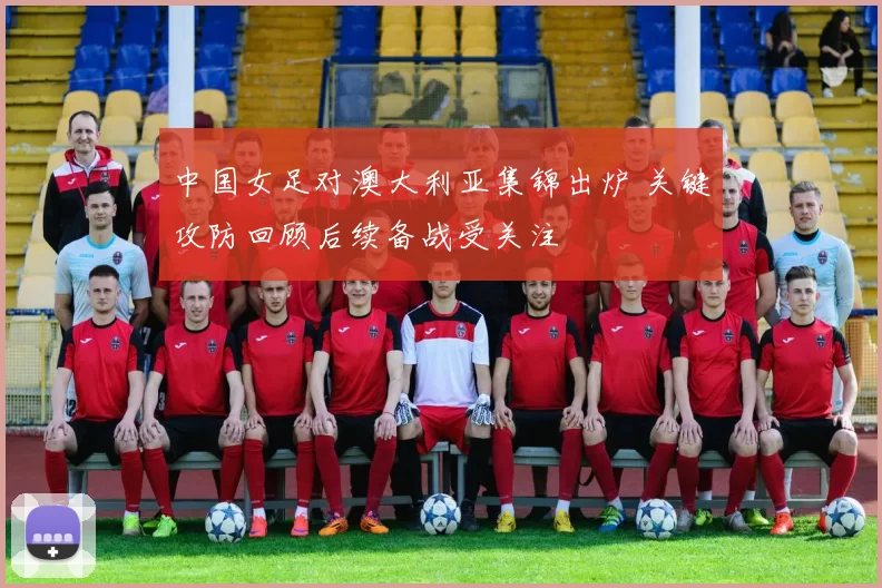 中国女足对澳大利亚集锦出炉 关键攻防回顾后续备战受关注