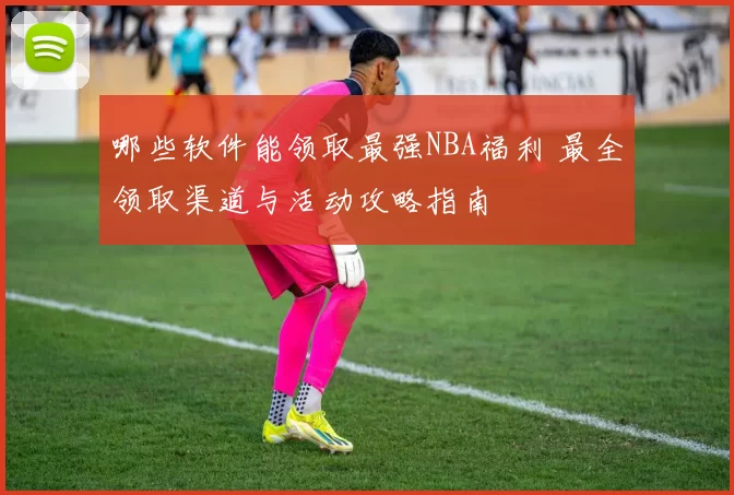 哪些软件能领取最强NBA福利 最全领取渠道与活动攻略指南