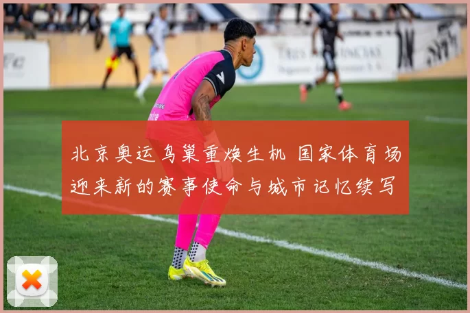 北京奥运鸟巢重焕生机 国家体育场迎来新的赛事使命与城市记忆续写