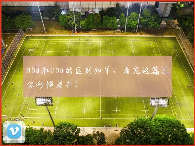 nba和cba的区别知乎，看完这篇让你秒懂差异！