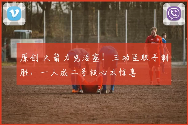 原创 火箭力克活塞！三功臣联手制胜，一人成二号核心太惊喜