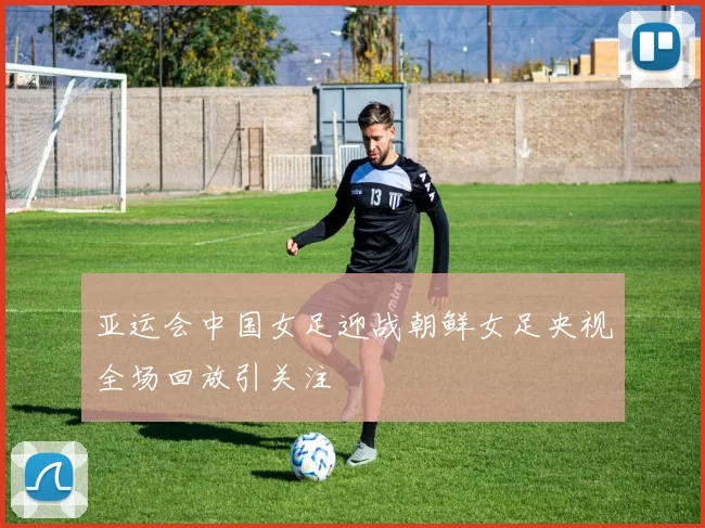 亚运会中国女足迎战朝鲜女足央视全场回放引关注