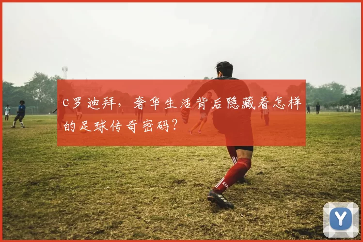 c罗迪拜,奢华生活背后隐藏着怎样的足球传奇密码?