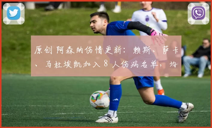 原创 阿森纳伤情更新：赖斯、萨卡、马杜埃凯加入 8 人伤病名单，均接受队医评估