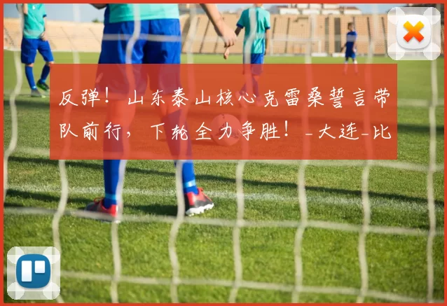 反弹！山东泰山核心克雷桑誓言带队前行，下轮全力争胜！_大连_比赛_胜利