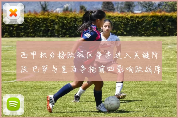 西甲积分榜欧冠区争夺进入关键阶段 巴萨与皇马争抢前四影响欧战席位