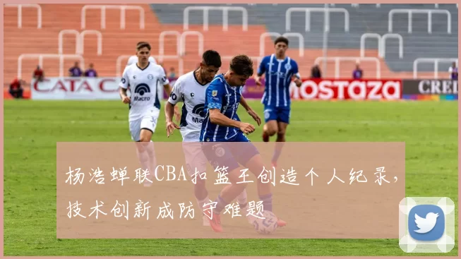 杨浩蝉联CBA扣篮王创造个人纪录，技术创新成防守难题