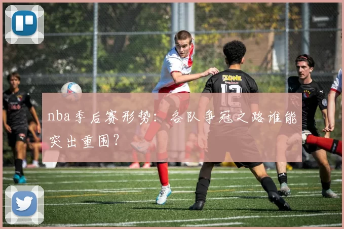 nba季后赛形势：各队争冠之路谁能突出重围？