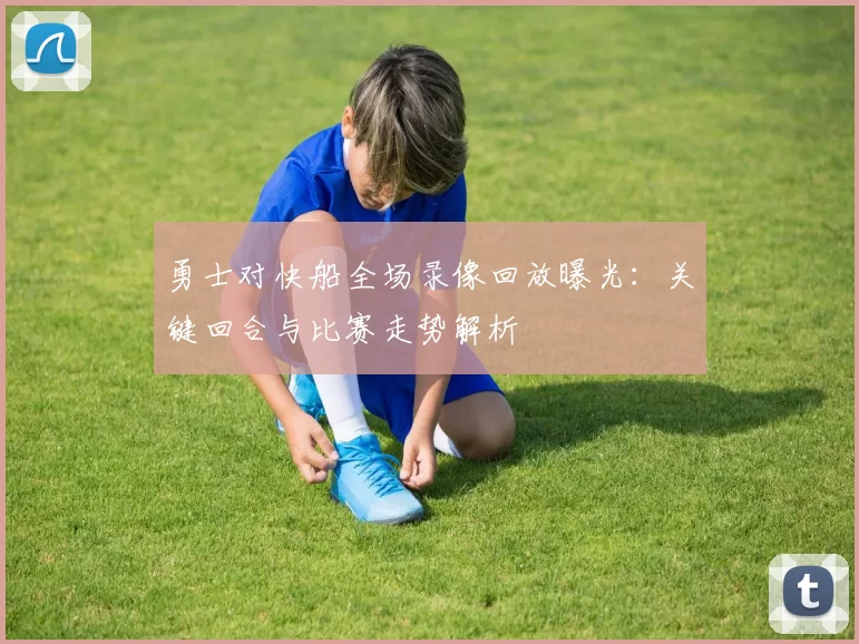 勇士对快船全场录像回放曝光：关键回合与比赛走势解析