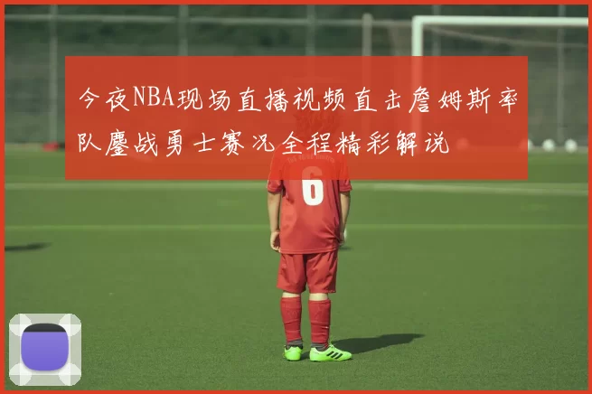 今夜NBA现场直播视频直击詹姆斯率队鏖战勇士赛况全程精彩解说
