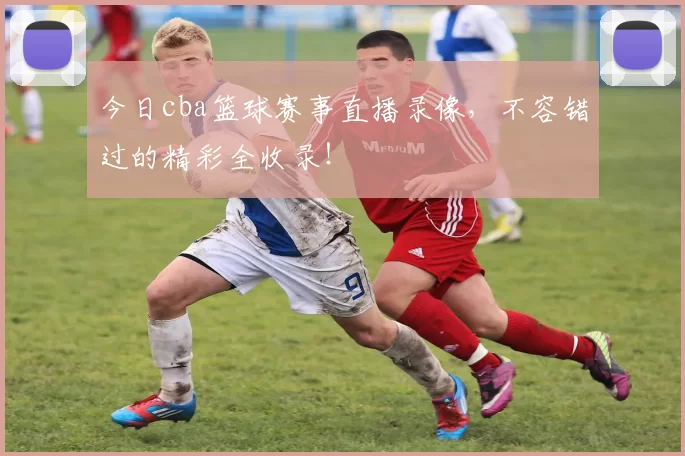 今日cba篮球赛事直播录像，不容错过的精彩全收录！