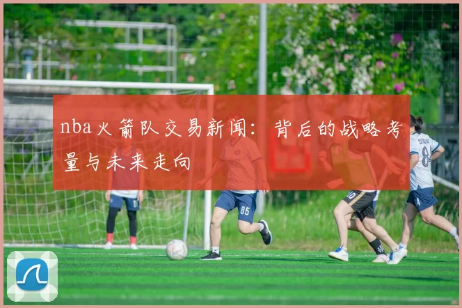 nba火箭队交易新闻：背后的战略考量与未来走向