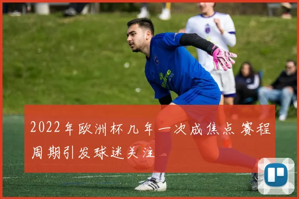 2022年欧洲杯几年一次成焦点 赛程周期引发球迷关注