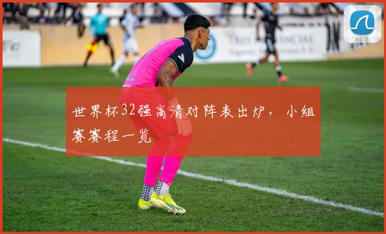 世界杯32强高清对阵表出炉,小组赛赛程一览