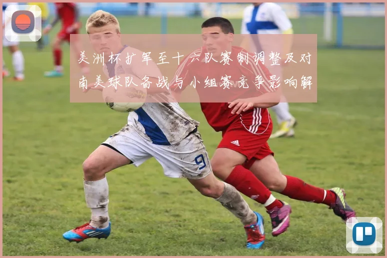 美洲杯扩军至十六队赛制调整及对南美球队备战与小组赛竞争影响解读